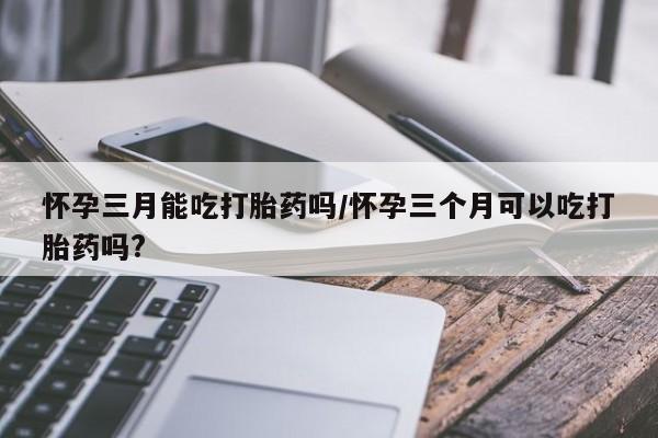 卖打胎药的微信堕胎药联系方式.怀孕三月能吃打胎药吗/怀孕三个月可以吃打胎药吗?
