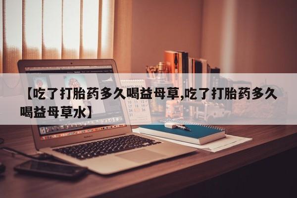 卖打胎药的微信堕胎药联系方式.【吃了打胎药多久喝益母草,吃了打胎药多久喝益母草水】