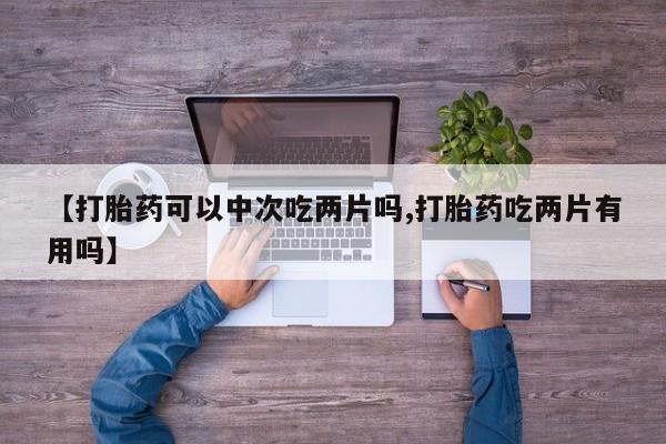 卖打胎药的微信堕胎药联系方式.【打胎药可以中次吃两片吗,打胎药吃两片有用吗】