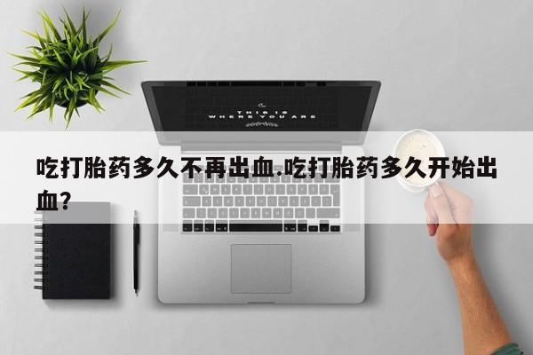 卖打胎药的微信堕胎药联系方式.吃打胎药多久不再出血.吃打胎药多久开始出血？