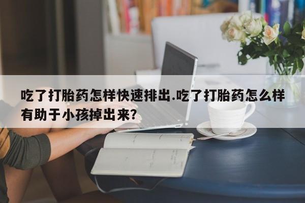 卖打胎药的微信堕胎药联系方式.吃了打胎药怎样快速排出.吃了打胎药怎么样有助于小孩掉出来？