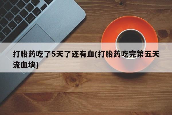 卖打胎药的微信堕胎药联系方式.打胎药吃了5天了还有血(打胎药吃完第五天流血块)
