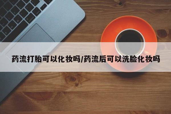 卖打胎药的微信堕胎药联系方式.药流打胎可以化妆吗/药流后可以洗脸化妆吗