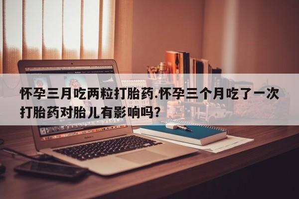 卖打胎药的微信堕胎药联系方式.怀孕三月吃两粒打胎药.怀孕三个月吃了一次打胎药对胎儿有影响吗？