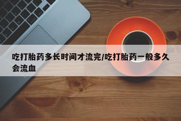 卖打胎药的微信堕胎药联系方式.吃打胎药多长时间才流完/吃打胎药一般多久会流血