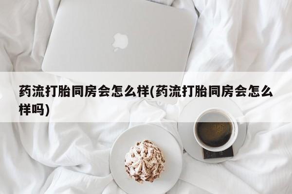 卖打胎药的微信堕胎药联系方式.药流打胎同房会怎么样(药流打胎同房会怎么样吗)
