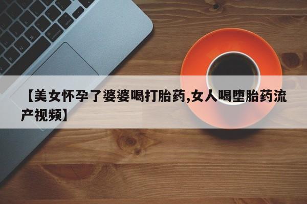 卖打胎药的微信堕胎药联系方式.【美女怀孕了婆婆喝打胎药,女人喝堕胎药流产视频】