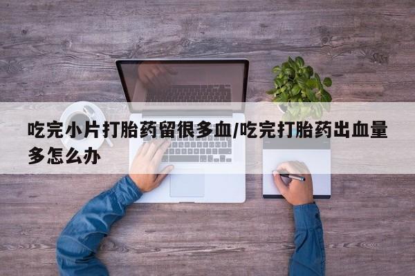 卖打胎药的微信堕胎药联系方式.吃完小片打胎药留很多血/吃完打胎药出血量多怎么办