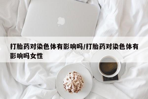 卖打胎药的微信堕胎药联系方式.打胎药对染色体有影响吗/打胎药对染色体有影响吗女性