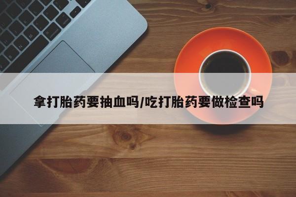 卖打胎药的微信堕胎药联系方式.拿打胎药要抽血吗/吃打胎药要做检查吗