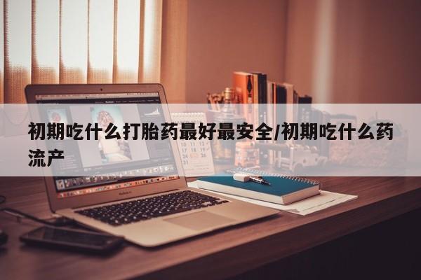 卖打胎药的微信堕胎药联系方式.初期吃什么打胎药最好最安全/初期吃什么药流产