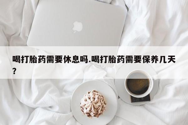 卖打胎药的微信堕胎药联系方式.喝打胎药需要休息吗.喝打胎药需要保养几天？