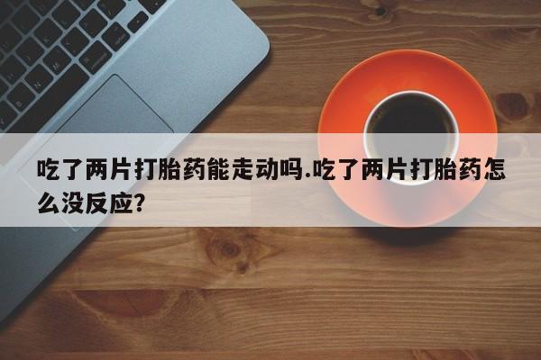 卖打胎药的微信堕胎药联系方式.吃了两片打胎药能走动吗.吃了两片打胎药怎么没反应？