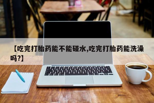 卖打胎药的微信堕胎药联系方式.【吃完打胎药能不能碰水,吃完打胎药能洗澡吗?】