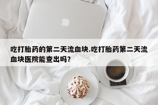卖打胎药的微信堕胎药联系方式.吃打胎药的第二天流血块.吃打胎药第二天流血块医院能查出吗？