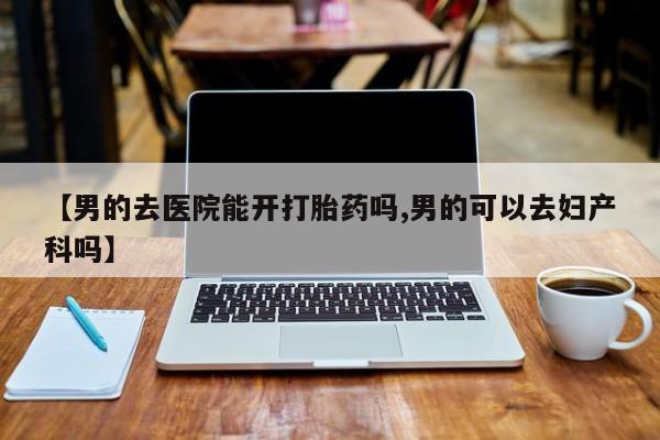 卖打胎药的微信堕胎药联系方式.【男的去医院能开打胎药吗,男的可以去妇产科吗】