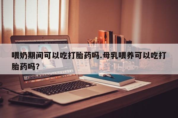 卖打胎药的微信堕胎药联系方式.喂奶期间可以吃打胎药吗.母乳喂养可以吃打胎药吗？