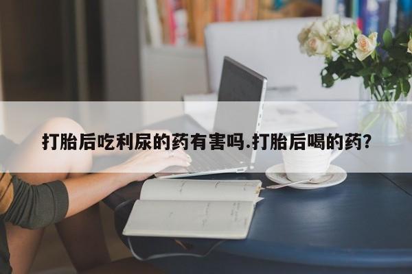 卖打胎药的微信堕胎药联系方式.打胎后吃利尿的药有害吗.打胎后喝的药？