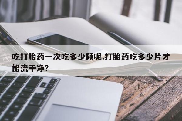 卖打胎药的微信堕胎药联系方式.吃打胎药一次吃多少颗呢.打胎药吃多少片才能流干净？