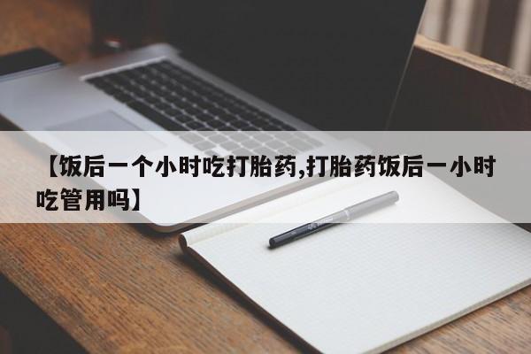卖打胎药的微信堕胎药联系方式.【饭后一个小时吃打胎药,打胎药饭后一小时吃管用吗】