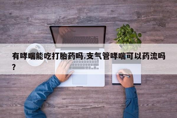 卖打胎药的微信堕胎药联系方式.有哮喘能吃打胎药吗.支气管哮喘可以药流吗？