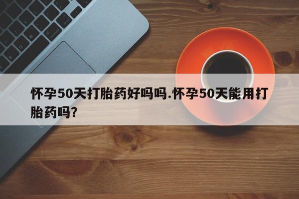 卖打胎药的微信堕胎药联系方式.怀孕50天打胎药好吗吗.怀孕50天能用打胎药吗?